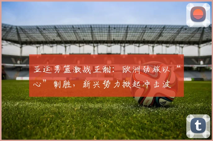 亚运男篮激战正酣：欧洲劲旅以“心”制胜，新兴势力掀起冲击波