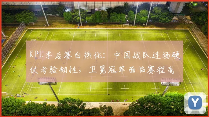 KPL季后赛白热化：中国战队连场硬仗考验韧性，卫冕冠军面临赛程高压