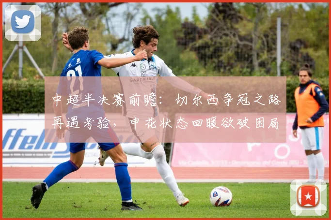 中超半决赛前瞻：切尔西争冠之路再遇考验，申花状态回暖欲破困局