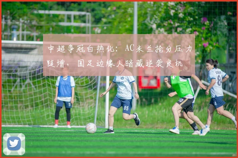 中超争冠白热化：AC米兰抢分压力陡增，国足边缘人暗藏逆袭良机