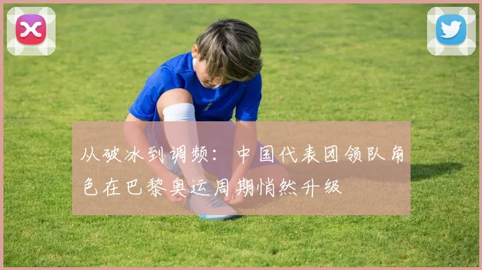从破冰到调频：中国代表团领队角色在巴黎奥运周期悄然升级