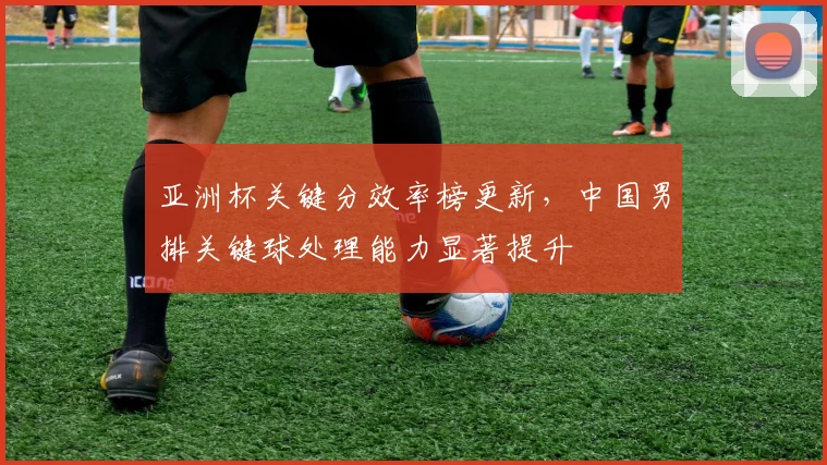 亚洲杯关键分效率榜更新，中国男排关键球处理能力显著提升