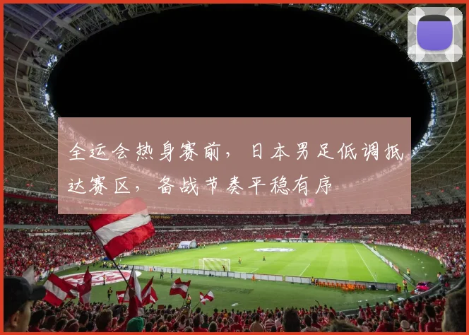 全运会热身赛前，日本男足低调抵达赛区，备战节奏平稳有序