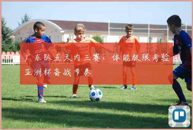 广东队五天内三赛，体能极限考验亚洲杯备战节奏
