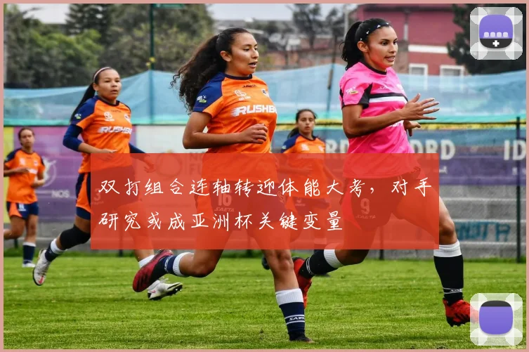 双打组合连轴转迎体能大考，对手研究或成亚洲杯关键变量